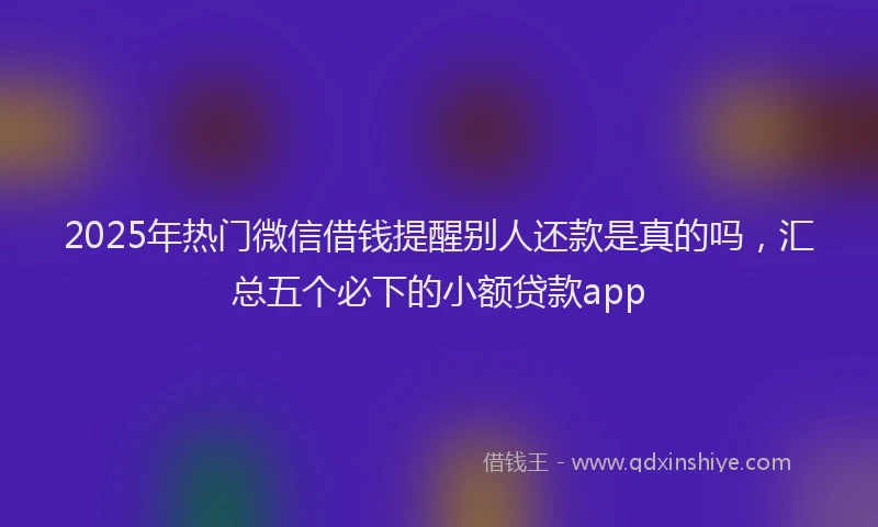 2025年热门微信借钱提醒别人还款是真的吗，汇总五个必下的小额贷款app