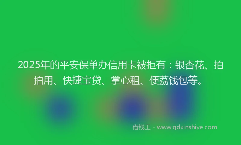 2025年的平安保单办信用卡被拒有：银杏花、拍拍用、快捷宝贷、掌心租、便荔钱包等。