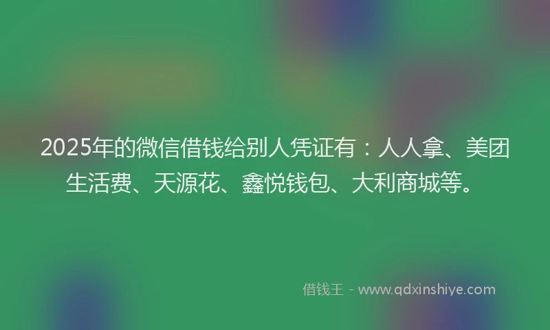 2025年的微信借钱给别人凭证有：人人拿、美团生活费、天源花、鑫悦钱包、大利商城等。