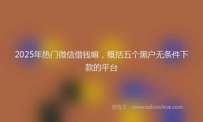 2025年热门微信借钱嘛，概括五个黑户无条件下款的平台