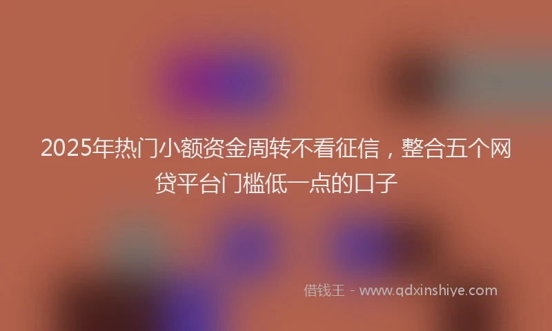 2025年热门小额资金周转不看征信，整合五个网贷平台门槛低一点的口子