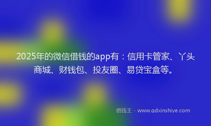 2025年的微信借钱的app有：信用卡管家、丫头商城、财钱包、投友圈、易贷宝盒等。