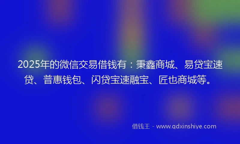 2025年的微信交易借钱有：秉鑫商城、易贷宝速贷、普惠钱包、闪贷宝速融宝、匠也商城等。