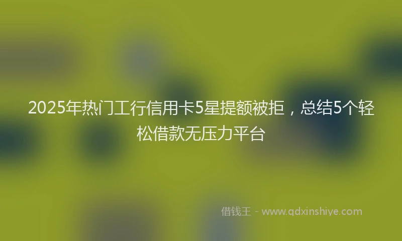2025年热门工行信用卡5星提额被拒，总结5个轻松借款无压力平台