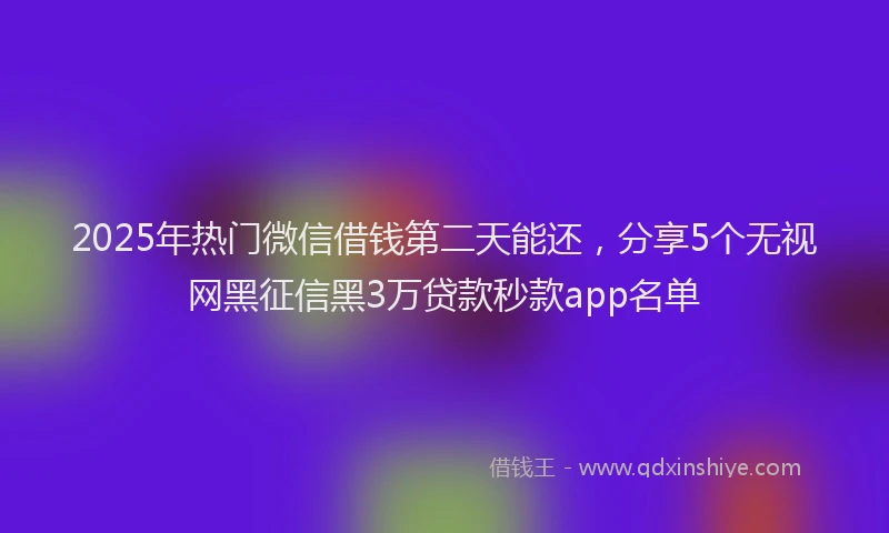 2025年热门微信借钱第二天能还，分享5个无视网黑征信黑3万贷款秒款app名单