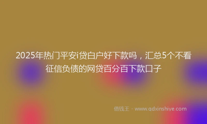 2025年热门平安i贷白户好下款吗，汇总5个不看征信负债的网贷百分百下款口子