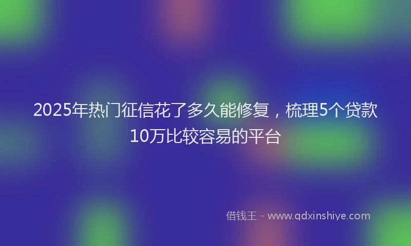 2025年热门征信花了多久能修复，梳理5个贷款10万比较容易的平台