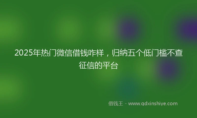 2025年热门微信借钱咋样，归纳五个低门槛不查征信的平台