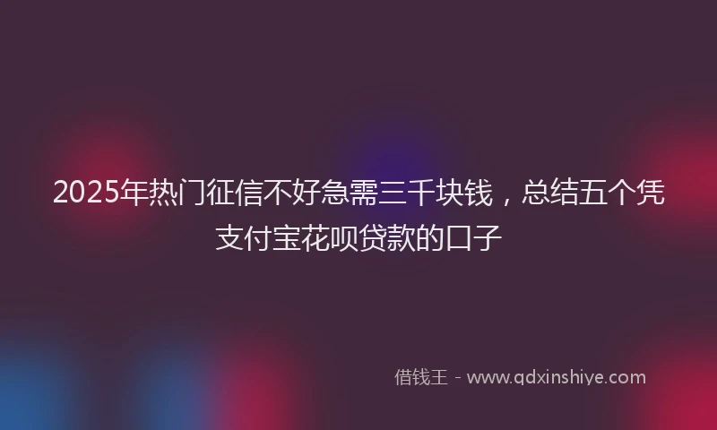 2025年热门征信不好急需三千块钱，总结五个凭支付宝花呗贷款的口子