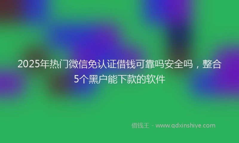 2025年热门微信免认证借钱可靠吗安全吗，整合5个黑户能下款的软件