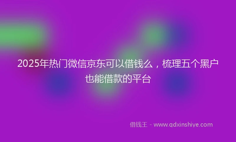 2025年热门微信京东可以借钱么，梳理五个黑户也能借款的平台