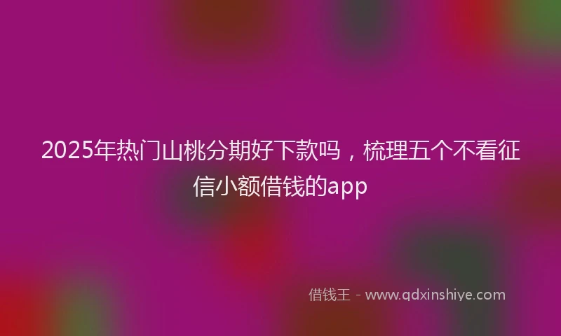 2025年热门山桃分期好下款吗，梳理五个不看征信小额借钱的app