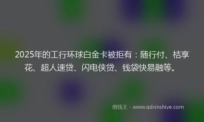 2025年的工行环球白金卡被拒有：随行付、桔享花、超人速贷、闪电侠贷、钱袋快易融等。