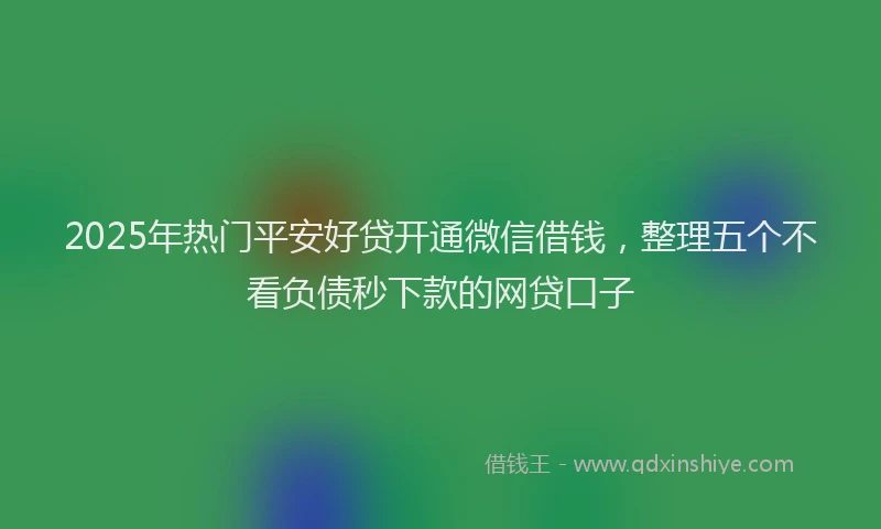 2025年热门平安好贷开通微信借钱，整理五个不看负债秒下款的网贷口子