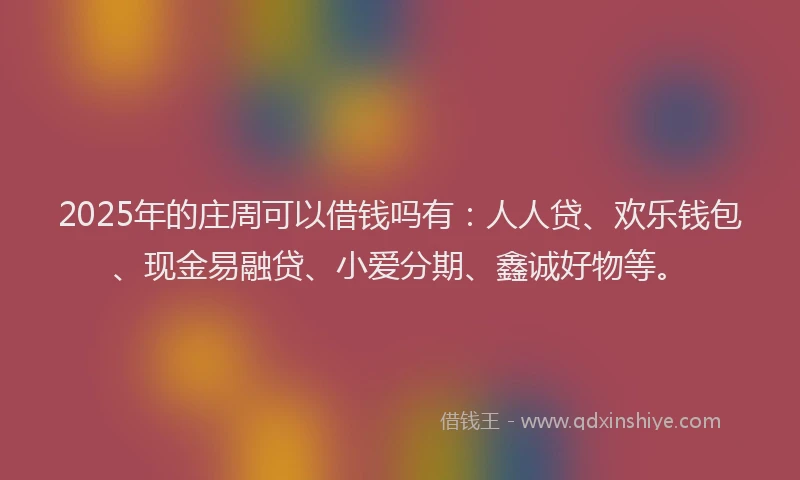 2025年的庄周可以借钱吗有：人人贷、欢乐钱包、现金易融贷、小爱分期、鑫诚好物等。