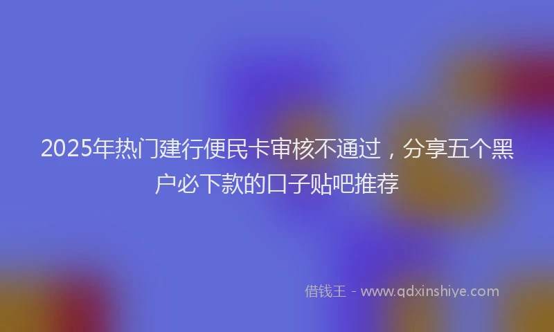 2025年热门建行便民卡审核不通过，分享五个黑户必下款的口子贴吧推荐