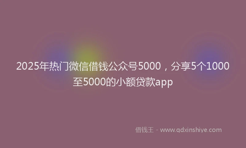 2025年热门微信借钱公众号5000，分享5个1000至5000的小额贷款app