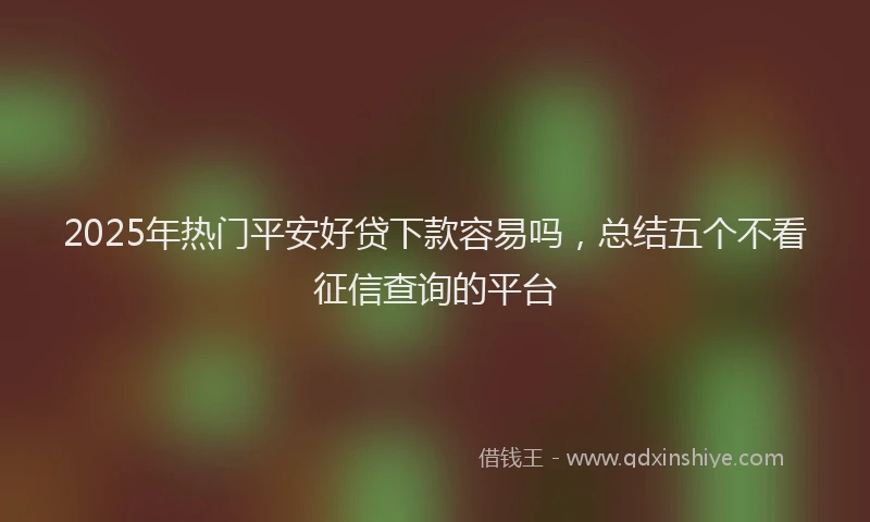 2025年热门平安好贷下款容易吗，总结五个不看征信查询的平台