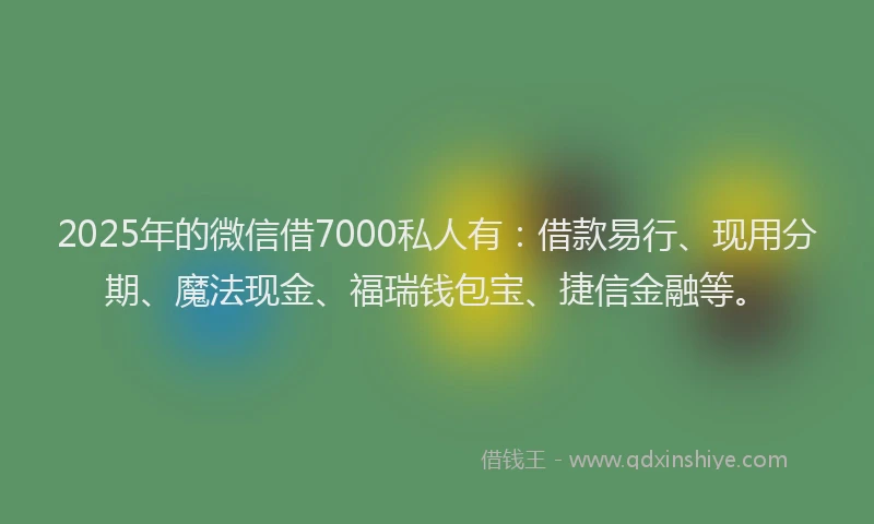 2025年的微信借7000私人有：借款易行、现用分期、魔法现金、福瑞钱包宝、捷信金融等。