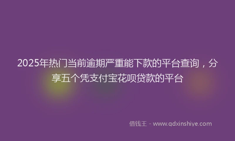 2025年热门当前逾期严重能下款的平台查询，分享五个凭支付宝花呗贷款的平台
