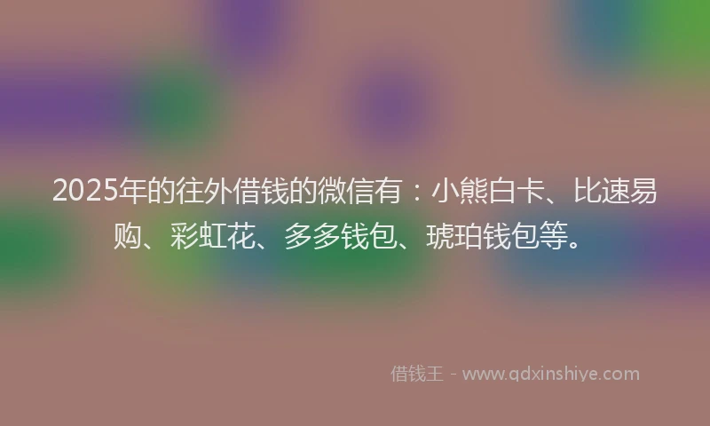 2025年的往外借钱的微信有：小熊白卡、比速易购、彩虹花、多多钱包、琥珀钱包等。