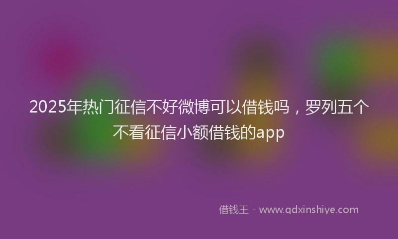 2025年热门征信不好微博可以借钱吗，罗列五个不看征信小额借钱的app