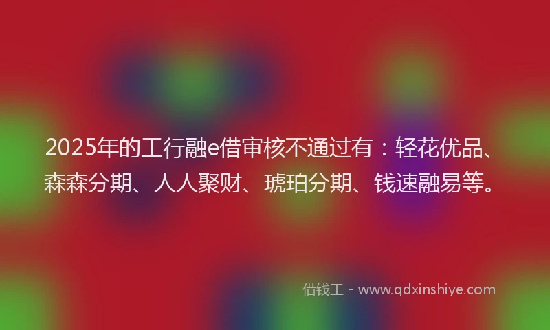 2025年的工行融e借审核不通过有：轻花优品、森森分期、人人聚财、琥珀分期、钱速融易等。