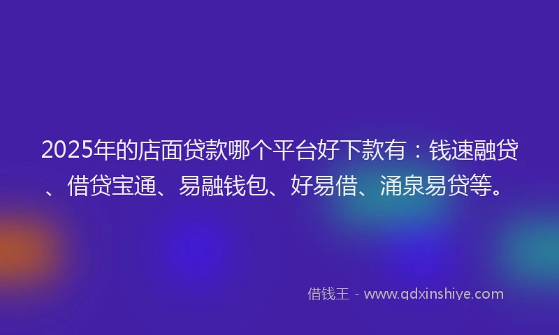 2025年的店面贷款哪个平台好下款有：钱速融贷、借贷宝通、易融钱包、好易借、涌泉易贷等。