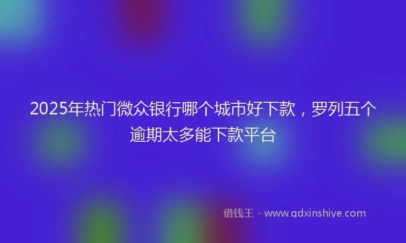 2025年热门微众银行哪个城市好下款，罗列五个逾期太多能下款平台