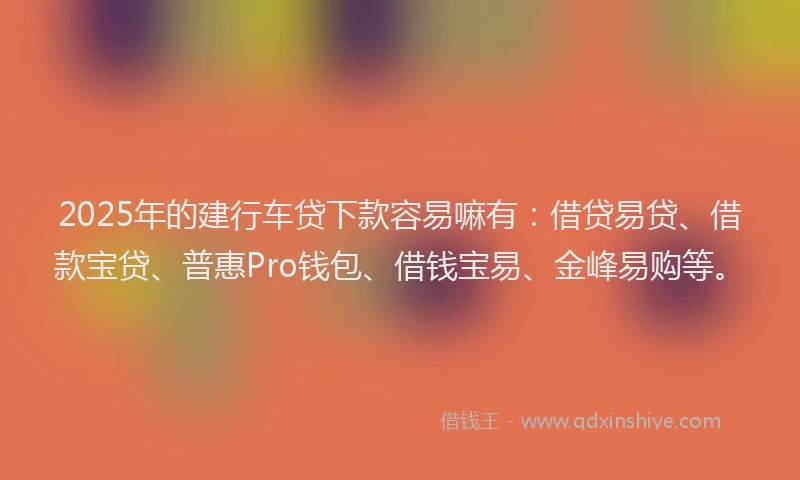 2025年的建行车贷下款容易嘛有：借贷易贷、借款宝贷、普惠Pro钱包、借钱宝易、金峰易购等。