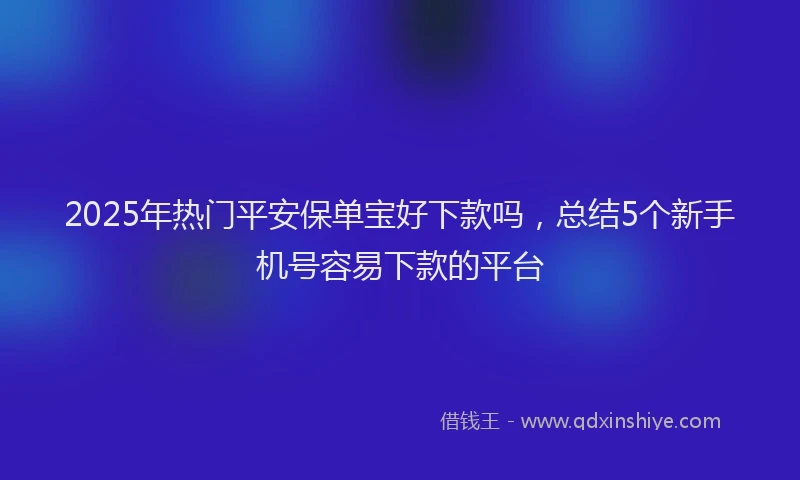 2025年热门平安保单宝好下款吗，总结5个新手机号容易下款的平台