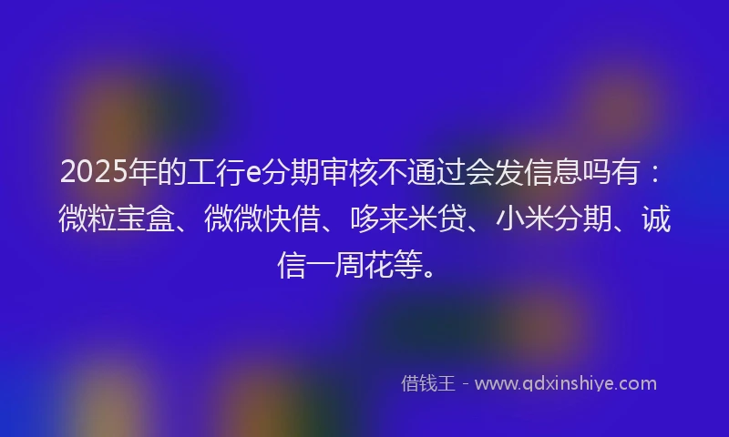 2025年的工行e分期审核不通过会发信息吗有：微粒宝盒、微微快借、哆来米贷、小米分期、诚信一周花等。