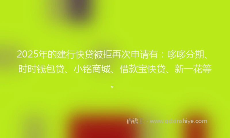 2025年的建行快贷被拒再次申请有：哆哆分期、时时钱包贷、小铭商城、借款宝快贷、新一花等。