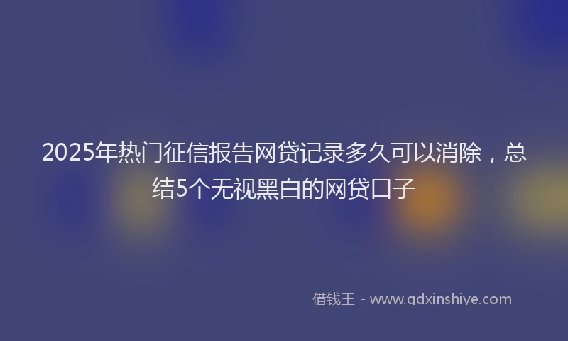2025年热门征信报告网贷记录多久可以消除，总结5个无视黑白的网贷口子