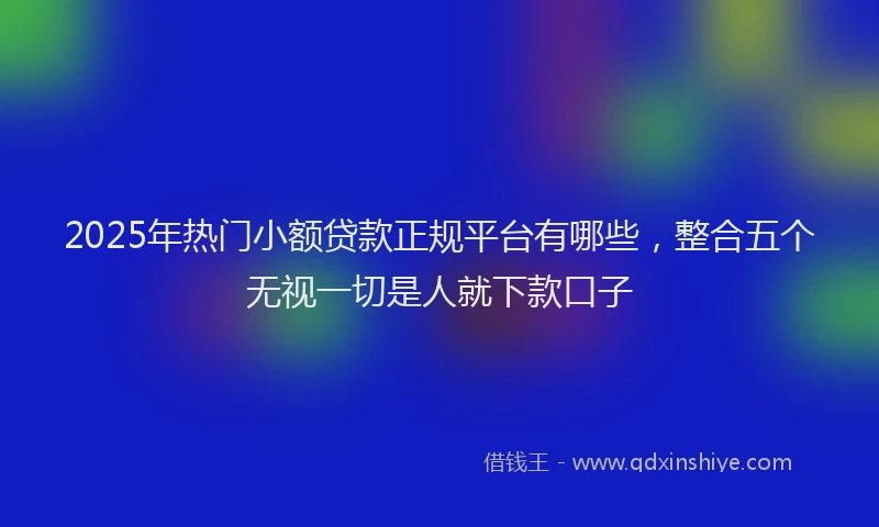 2025年热门小额贷款正规平台有哪些，整合五个无视一切是人就下款口子