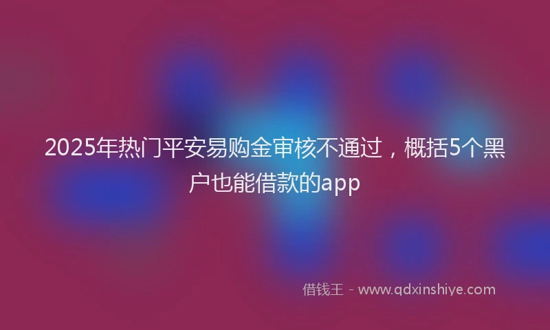 2025年热门平安易购金审核不通过，概括5个黑户也能借款的app