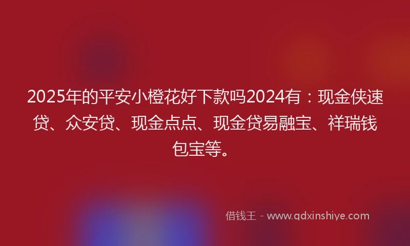 2025年的平安小橙花好下款吗2024有：现金侠速贷、众安贷、现金点点、现金贷易融宝、祥瑞钱包宝等。