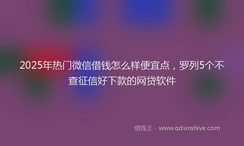 2025年热门微信借钱怎么样便宜点,罗列5个不查征信好下款的网贷软件