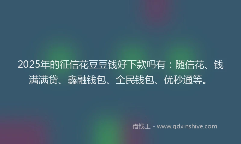 2025年的征信花豆豆钱好下款吗有：随信花、钱满满贷、鑫融钱包、全民钱包、优秒通等。