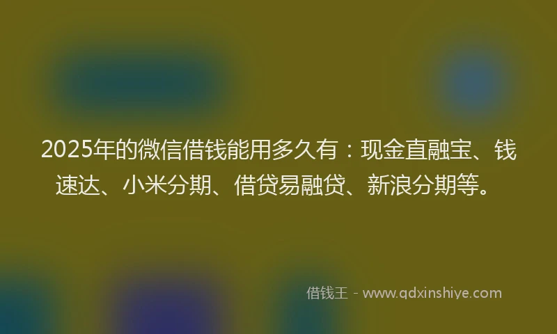2025年的微信借钱能用多久有：现金直融宝、钱速达、小米分期、借贷易融贷、新浪分期等。