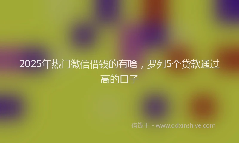 2025年热门微信借钱的有啥,罗列5个贷款通过高的口子