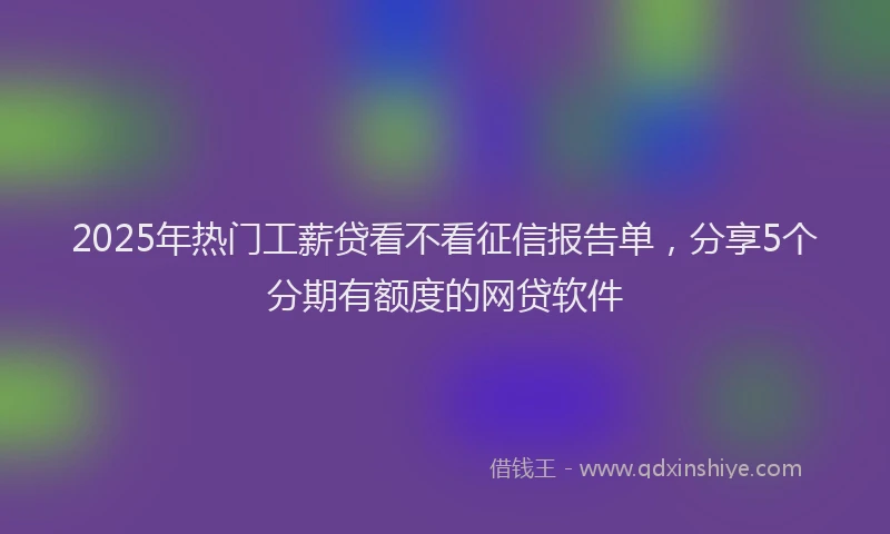 2025年热门工薪贷看不看征信报告单，分享5个分期有额度的网贷软件