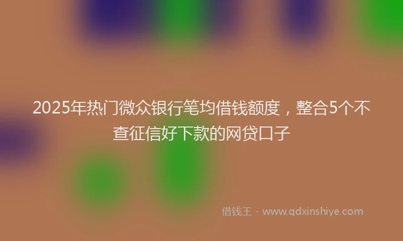 2025年热门微众银行笔均借钱额度，整合5个不查征信好下款的网贷口子
