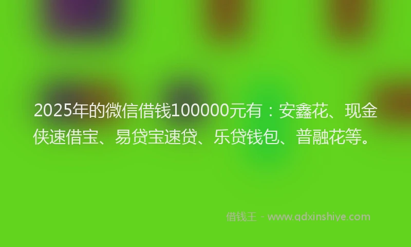 2025年的微信借钱100000元有：安鑫花、现金侠速借宝、易贷宝速贷、乐贷钱包、普融花等。
