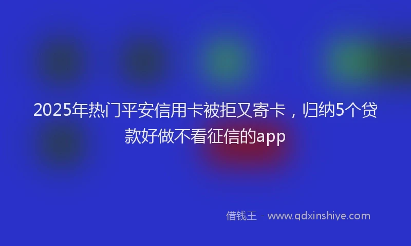 2025年热门平安信用卡被拒又寄卡，归纳5个贷款好做不看征信的app