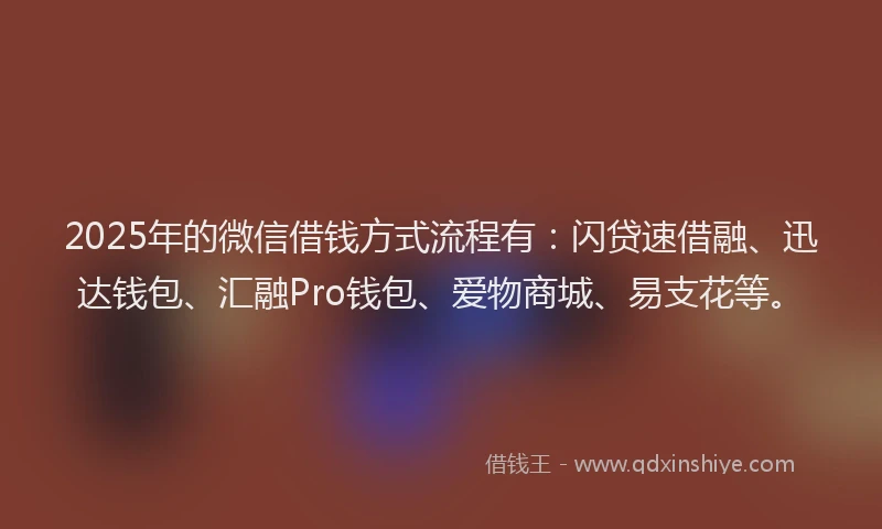 2025年的微信借钱方式流程有：闪贷速借融、迅达钱包、汇融Pro钱包、爱物商城、易支花等。