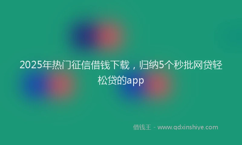 2025年热门征信借钱下载，归纳5个秒批网贷轻松贷的app