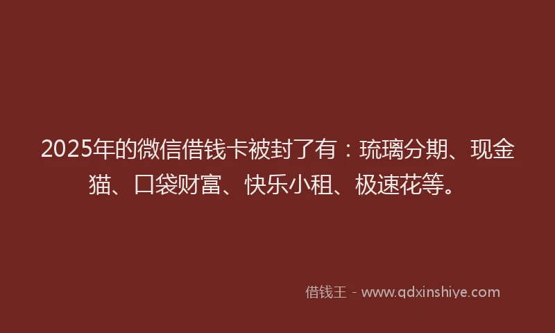 2025年的微信借钱卡被封了有：琉璃分期、现金猫、口袋财富、快乐小租、极速花等。