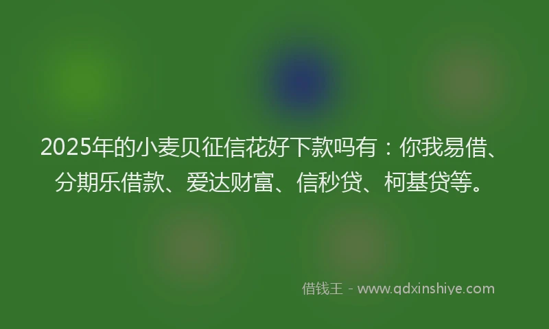 2025年的小麦贝征信花好下款吗有：你我易借、分期乐借款、爱达财富、信秒贷、柯基贷等。
