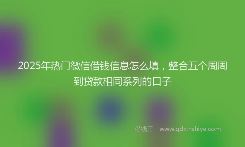 2025年热门微信借钱信息怎么填，整合五个周周到贷款相同系列的口子
